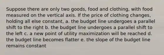 Suppose there are only two goods, food and clothing, with food measured on the vertical axis. If the price of clothing changes, holding all else constant, a. the budget line undergoes a parallel shift to the right b. the budget line undergoes a parallel shift to the left c. a new point of utility maximization will be reached d. the budget line becomes flatter e. the slope of the budget line remains constant