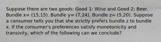 Suppose there are two goods: Good 1: Wine and Good 2: Beer. Bundle x= (15,15). Bundle y= (7,24). Bundle z= (5,20). Suppose a consumer tells you that she strictly prefers bundle z to bundle x. If the consumer's preferences satisfy monotonicity and transivity, which of the following can we conclude?