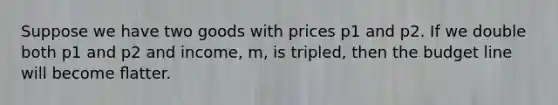 Suppose we have two goods with prices p1 and p2. If we double both p1 and p2 and income, m, is tripled, then the budget line will become ﬂatter.