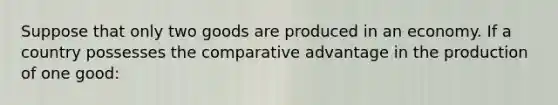 Suppose that only two goods are produced in an economy. If a country possesses the comparative advantage in the production of one good: