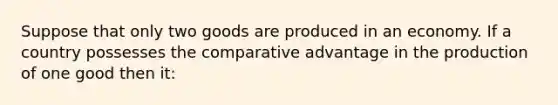 Suppose that only two goods are produced in an economy. If a country possesses the comparative advantage in the production of one good then it: