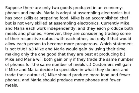 Suppose there are only two goods produced in an economy: phones and meals. Maria is adept at assembling electronics but has poor skills at preparing food. Mike is an accomplished chef but is not very skilled at assembling electronics. Currently Mike and Maria each work independently, and they each produce both meals and phones. However, they are considering trading some of their respective output with each other, but only if that would allow each person to become more prosperous. Which statement is not true? a.) Mike and Maria would gain by using their time making only the one good that they are best at producing b.) Mike and Maria will both gain only if they trade the same number of phones for the same number of meals c.) Customers will gain if Mike and Maria decide to specialize in what they do best and trade their output d.) Mike should produce more food and fewer phones, and Maria should produce more phones and fewer meals.