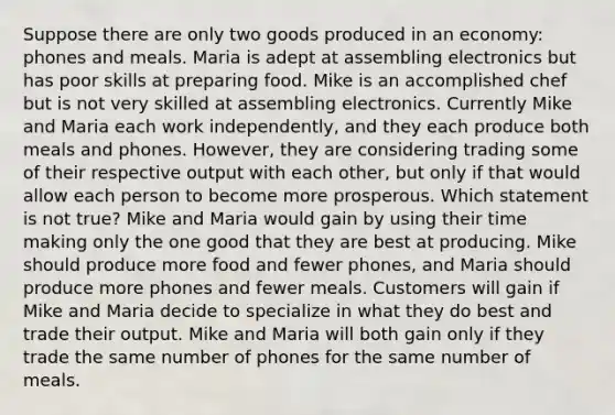 Suppose there are only two goods produced in an economy: phones and meals. Maria is adept at assembling electronics but has poor skills at preparing food. Mike is an accomplished chef but is not very skilled at assembling electronics. Currently Mike and Maria each work independently, and they each produce both meals and phones. However, they are considering trading some of their respective output with each other, but only if that would allow each person to become more prosperous. Which statement is not true? Mike and Maria would gain by using their time making only the one good that they are best at producing. Mike should produce more food and fewer phones, and Maria should produce more phones and fewer meals. Customers will gain if Mike and Maria decide to specialize in what they do best and trade their output. Mike and Maria will both gain only if they trade the same number of phones for the same number of meals.