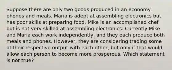 Suppose there are only two goods produced in an economy: phones and meals. Maria is adept at assembling electronics but has poor skills at preparing food. Mike is an accomplished chef but is not very skilled at assembling electronics. Currently Mike and Maria each work independently, and they each produce both meals and phones. However, they are considering trading some of their respective output with each other, but only if that would allow each person to become more prosperous. Which statement is not true?