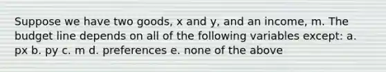 Suppose we have two goods, x and y, and an income, m. The budget line depends on all of the following variables except: a. px b. py c. m d. preferences e. none of the above