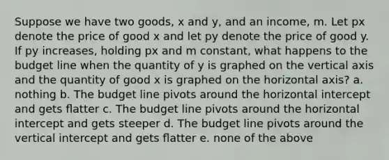 Suppose we have two goods, x and y, and an income, m. Let px denote the price of good x and let py denote the price of good y. If py increases, holding px and m constant, what happens to the budget line when the quantity of y is graphed on the vertical axis and the quantity of good x is graphed on the horizontal axis? a. nothing b. The budget line pivots around the horizontal intercept and gets ﬂatter c. The budget line pivots around the horizontal intercept and gets steeper d. The budget line pivots around the vertical intercept and gets ﬂatter e. none of the above