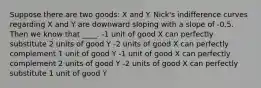 Suppose there are two goods: X and Y. Nick's indifference curves regarding X and Y are downward sloping with a slope of -0.5. Then we know that ____. -1 unit of good X can perfectly substitute 2 units of good Y -2 units of good X can perfectly complement 1 unit of good Y -1 unit of good X can perfectly complement 2 units of good Y -2 units of good X can perfectly substitute 1 unit of good Y