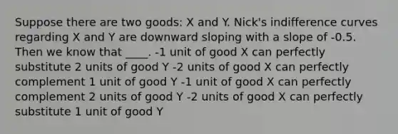 Suppose there are two goods: X and Y. Nick's indifference curves regarding X and Y are downward sloping with a slope of -0.5. Then we know that ____. -1 unit of good X can perfectly substitute 2 units of good Y -2 units of good X can perfectly complement 1 unit of good Y -1 unit of good X can perfectly complement 2 units of good Y -2 units of good X can perfectly substitute 1 unit of good Y