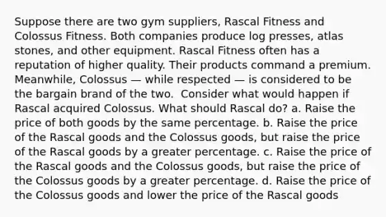 Suppose there are two gym suppliers, Rascal Fitness and Colossus Fitness. Both companies produce log presses, atlas stones, and other equipment. Rascal Fitness often has a reputation of higher quality. Their products command a premium. Meanwhile, Colossus — while respected — is considered to be the bargain brand of the two. ​ Consider what would happen if Rascal acquired Colossus. What should Rascal do? a. Raise the price of both goods by the same percentage. b. Raise the price of the Rascal goods and the Colossus goods, but raise the price of the Rascal goods by a greater percentage. c. Raise the price of the Rascal goods and the Colossus goods, but raise the price of the Colossus goods by a greater percentage. d. Raise the price of the Colossus goods and lower the price of the Rascal goods