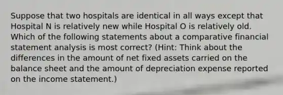 Suppose that two hospitals are identical in all ways except that Hospital N is relatively new while Hospital O is relatively old. Which of the following statements about a comparative financial statement analysis is most correct? (Hint: Think about the differences in the amount of net fixed assets carried on the balance sheet and the amount of depreciation expense reported on the income statement.)