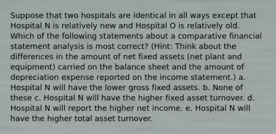 Suppose that two hospitals are identical in all ways except that Hospital N is relatively new and Hospital O is relatively old. Which of the following statements about a comparative financial statement analysis is most correct? (Hint: Think about the differences in the amount of net fixed assets (net plant and equipment) carried on the balance sheet and the amount of depreciation expense reported on the <a href='https://www.questionai.com/knowledge/kCPMsnOwdm-income-statement' class='anchor-knowledge'>income statement</a>.) a. Hospital N will have the lower gross fixed assets. b. None of these c. Hospital N will have the higher fixed asset turnover. d. Hospital N will report the higher net income. e. Hospital N will have the higher total asset turnover.