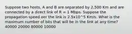 Suppose two hosts, A and B are separated by 2,500 Km and are connected by a direct link of R = 1 Mbps. Suppose the propagation speed oer the link is 2.5x10^5 Km/s. What is the maximum number of bits that will be in the link at any time? 40000 20000 80000 10000