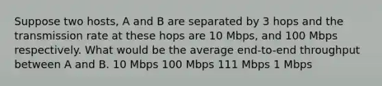 Suppose two hosts, A and B are separated by 3 hops and the transmission rate at these hops are 10 Mbps, and 100 Mbps respectively. What would be the average end-to-end throughput between A and B. 10 Mbps 100 Mbps 111 Mbps 1 Mbps