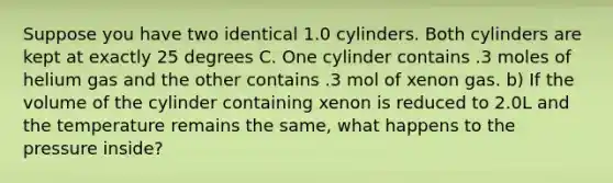 Suppose you have two identical 1.0 cylinders. Both cylinders are kept at exactly 25 degrees C. One cylinder contains .3 moles of helium gas and the other contains .3 mol of xenon gas. b) If the volume of the cylinder containing xenon is reduced to 2.0L and the temperature remains the same, what happens to the pressure inside?