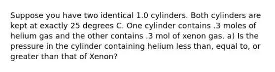 Suppose you have two identical 1.0 cylinders. Both cylinders are kept at exactly 25 degrees C. One cylinder contains .3 moles of helium gas and the other contains .3 mol of xenon gas. a) Is the pressure in the cylinder containing helium <a href='https://www.questionai.com/knowledge/k7BtlYpAMX-less-than' class='anchor-knowledge'>less than</a>, equal to, or <a href='https://www.questionai.com/knowledge/ktgHnBD4o3-greater-than' class='anchor-knowledge'>greater than</a> that of Xenon?