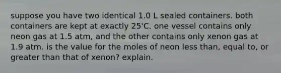 suppose you have two identical 1.0 L sealed containers. both containers are kept at exactly 25'C. one vessel contains only neon gas at 1.5 atm, and the other contains only xenon gas at 1.9 atm. is the value for the moles of neon less than, equal to, or greater than that of xenon? explain.