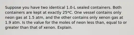 Suppose you have two identical 1.0-L sealed containers. Both containers are kept at exactly 25*C. One vessel contains only neon gas at 1.5 atm, and the other contains only xenon gas at 1.9 atm. Is the value for the moles of neon less than, equal to or greater than that of xenon. Explain.