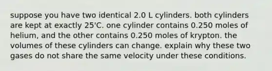 suppose you have two identical 2.0 L cylinders. both cylinders are kept at exactly 25'C. one cylinder contains 0.250 moles of helium, and the other contains 0.250 moles of krypton. the volumes of these cylinders can change. explain why these two gases do not share the same velocity under these conditions.