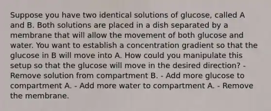 Suppose you have two identical solutions of glucose, called A and B. Both solutions are placed in a dish separated by a membrane that will allow the movement of both glucose and water. You want to establish a concentration gradient so that the glucose in B will move into A. How could you manipulate this setup so that the glucose will move in the desired direction? - Remove solution from compartment B. - Add more glucose to compartment A. - Add more water to compartment A. - Remove the membrane.