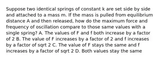 Suppose two identical springs of constant k are set side by side and attached to a mass m. If the mass is pulled from equilibrium distance A and then released, how do the maximum force and frequency of oscillation compare to those same values with a single spring? A. The values of F and f both increase by a factor of 2 B. The value of F increases by a factor of 2 and f increases by a factor of sqrt 2 C. The value of F stays the same and f increases by a factor of sqrt 2 D. Both values stay the same