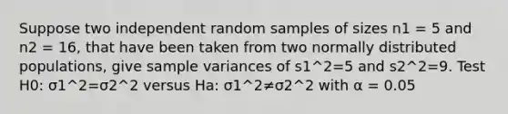 Suppose two independent random samples of sizes n1 = 5 and n2 = 16, that have been taken from two normally distributed populations, give <a href='https://www.questionai.com/knowledge/kKPm4DaUPs-sample-variance' class='anchor-knowledge'>sample variance</a>s of s1^2=5 and s2^2=9. Test H0: σ1^2=σ2^2 versus Ha: σ1^2≠σ2^2 with α = 0.05