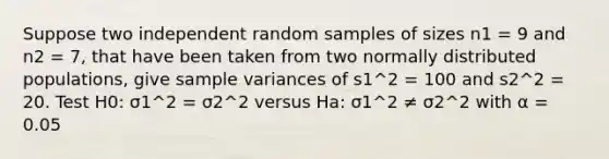 Suppose two independent random samples of sizes n1 = 9 and n2 = 7, that have been taken from two normally distributed populations, give sample variances of s1^2 = 100 and s2^2 = 20. Test H0: σ1^2 = σ2^2 versus Ha: σ1^2 ≠ σ2^2 with α = 0.05