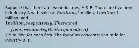 Suppose that there are two industries, A & B. There are five firms in industry A with sales at 5 million,2 million, 1 million,1 million, and 1 million, respectively. There are 4-firms in industry B with equal sales of2.5 million for each firm. The four-firm concentration ratio for industry B is: