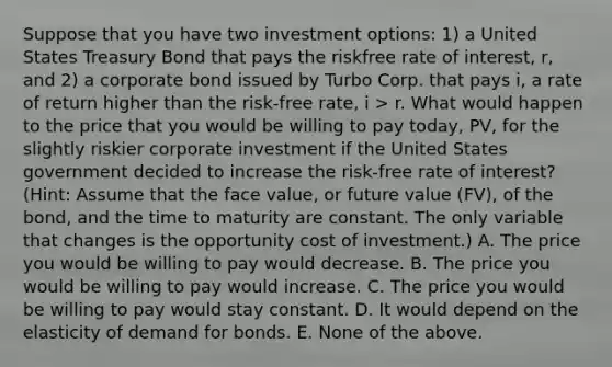 Suppose that you have two investment options: 1) a United States Treasury Bond that pays the riskfree rate of interest, r, and 2) a corporate bond issued by Turbo Corp. that pays i, a rate of return higher than the risk-free rate, i > r. What would happen to the price that you would be willing to pay today, PV, for the slightly riskier corporate investment if the United States government decided to increase the risk-free rate of interest? (Hint: Assume that the face value, or future value (FV), of the bond, and the time to maturity are constant. The only variable that changes is the opportunity cost of investment.) A. The price you would be willing to pay would decrease. B. The price you would be willing to pay would increase. C. The price you would be willing to pay would stay constant. D. It would depend on the elasticity of demand for bonds. E. None of the above.