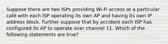 Suppose there are two ISPs providing Wi-Fi access at a particular café with each ISP operating its own AP and having its own IP address block. Further suppose that by accident each ISP has configured its AP to operate over channel 11. Which of the following statements are true?