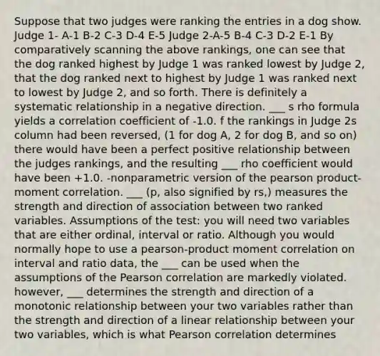 Suppose that two judges were ranking the entries in a dog show. Judge 1- A-1 B-2 C-3 D-4 E-5 Judge 2-A-5 B-4 C-3 D-2 E-1 By comparatively scanning the above rankings, one can see that the dog ranked highest by Judge 1 was ranked lowest by Judge 2, that the dog ranked next to highest by Judge 1 was ranked next to lowest by Judge 2, and so forth. There is definitely a systematic relationship in a negative direction. ___ s rho formula yields a correlation coefficient of -1.0. f the rankings in Judge 2s column had been reversed, (1 for dog A, 2 for dog B, and so on) there would have been a perfect positive relationship between the judges rankings, and the resulting ___ rho coefficient would have been +1.0. -nonparametric version of the pearson product-moment correlation. ___ (p, also signified by rs,) measures the strength and direction of association between two ranked variables. Assumptions of the test: you will need two variables that are either ordinal, interval or ratio. Although you would normally hope to use a pearson-product moment correlation on interval and ratio data, the ___ can be used when the assumptions of the Pearson correlation are markedly violated. however, ___ determines the strength and direction of a monotonic relationship between your two variables rather than the strength and direction of a linear relationship between your two variables, which is what Pearson correlation determines