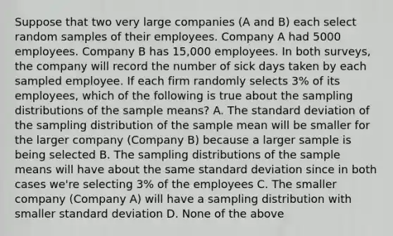 Suppose that two very large companies (A and B) each select random samples of their employees. Company A had 5000 employees. Company B has 15,000 employees. In both surveys, the company will record the number of sick days taken by each sampled employee. If each firm randomly selects 3% of its employees, which of the following is true about the sampling distributions of the sample means? A. The standard deviation of the sampling distribution of the sample mean will be smaller for the larger company (Company B) because a larger sample is being selected B. The sampling distributions of the sample means will have about the same standard deviation since in both cases we're selecting 3% of the employees C. The smaller company (Company A) will have a sampling distribution with smaller standard deviation D. None of the above