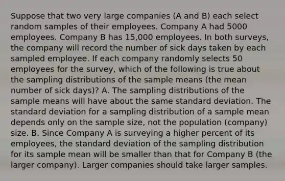 Suppose that two very large companies (A and B) each select random samples of their employees. Company A had 5000 employees. Company B has 15,000 employees. In both surveys, the company will record the number of sick days taken by each sampled employee. If each company randomly selects 50 employees for the survey, which of the following is true about the sampling distributions of the sample means (the mean number of sick days)? A. The sampling distributions of the sample means will have about the same standard deviation. The standard deviation for a sampling distribution of a sample mean depends only on the sample size, not the population (company) size. B. Since Company A is surveying a higher percent of its employees, the standard deviation of the sampling distribution for its sample mean will be smaller than that for Company B (the larger company). Larger companies should take larger samples.