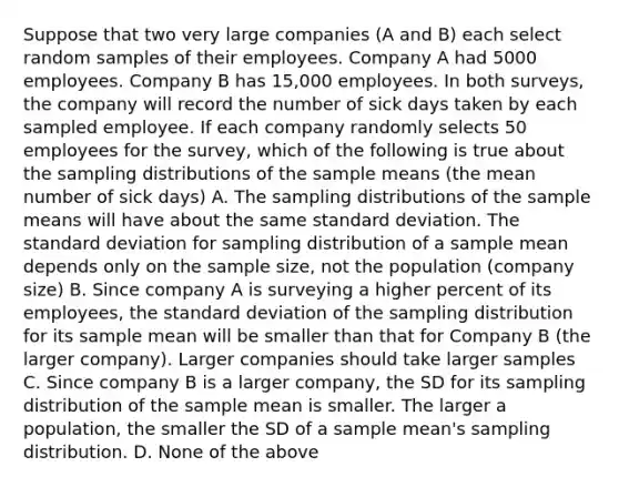 Suppose that two very large companies (A and B) each select random samples of their employees. Company A had 5000 employees. Company B has 15,000 employees. In both surveys, the company will record the number of sick days taken by each sampled employee. If each company randomly selects 50 employees for the survey, which of the following is true about the sampling distributions of the sample means (the mean number of sick days) A. The sampling distributions of the sample means will have about the same standard deviation. The standard deviation for sampling distribution of a sample mean depends only on the sample size, not the population (company size) B. Since company A is surveying a higher percent of its employees, the standard deviation of the sampling distribution for its sample mean will be smaller than that for Company B (the larger company). Larger companies should take larger samples C. Since company B is a larger company, the SD for its sampling distribution of the sample mean is smaller. The larger a population, the smaller the SD of a sample mean's sampling distribution. D. None of the above