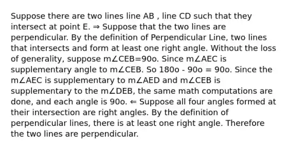 Suppose there are two lines line AB , line CD such that they intersect at point E. ⇒ Suppose that the two lines are perpendicular. By the definition of Perpendicular Line, two lines that intersects and form at least one right angle. Without the loss of generality, suppose m∠CEB=90o. Since m∠AEC is supplementary angle to m∠CEB. So 180o - 90o = 90o. Since the m∠AEC is supplementary to m∠AED and m∠CEB is supplementary to the m∠DEB, the same math computations are done, and each angle is 90o. ⇐ Suppose all four angles formed at their intersection are right angles. By the definition of perpendicular lines, there is at least one right angle. Therefore the two lines are perpendicular.