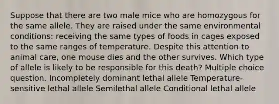 Suppose that there are two male mice who are homozygous for the same allele. They are raised under the same environmental conditions: receiving the same types of foods in cages exposed to the same ranges of temperature. Despite this attention to animal care, one mouse dies and the other survives. Which type of allele is likely to be responsible for this death? Multiple choice question. Incompletely dominant lethal allele Temperature-sensitive lethal allele Semilethal allele Conditional lethal allele