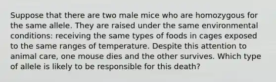 Suppose that there are two male mice who are homozygous for the same allele. They are raised under the same environmental conditions: receiving the same types of foods in cages exposed to the same ranges of temperature. Despite this attention to animal care, one mouse dies and the other survives. Which type of allele is likely to be responsible for this death?