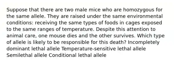 Suppose that there are two male mice who are homozygous for the same allele. They are raised under the same environmental conditions: receiving the same types of foods in cages exposed to the same ranges of temperature. Despite this attention to animal care, one mouse dies and the other survives. Which type of allele is likely to be responsible for this death? Incompletely dominant lethal allele Temperature-sensitive lethal allele Semilethal allele Conditional lethal allele