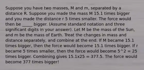 Suppose you have two masses, M and m, separated by a distance R. Suppose you made the mass M 15.1 times bigger and you made the distance r 5 times smaller. The force would then be _____ bigger. (Assume standard notation and three significant digits in your answer). Let M be the mass of the Sun, and m be the mass of Earth. Treat the changes in mass and distance separately, and combine at the end. If M became 15.1 times bigger, then the force would become 15.1 times bigger. If r became 5 times smaller, then the force would become 5^2 = 25 times bigger. Combining gives 15.1x25 = 377.5. The force would become 377 times bigger!