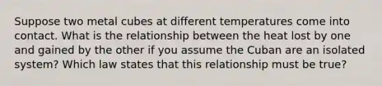 Suppose two metal cubes at different temperatures come into contact. What is the relationship between the heat lost by one and gained by the other if you assume the Cuban are an isolated system? Which law states that this relationship must be true?