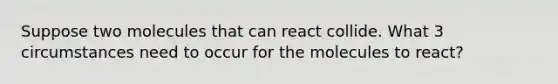 Suppose two molecules that can react collide. What 3 circumstances need to occur for the molecules to react?