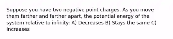 Suppose you have two negative point charges. As you move them farther and farther apart, the potential energy of the system relative to infinity: A) Decreases B) Stays the same C) Increases