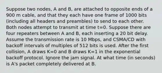 Suppose two nodes, A and B, are attached to opposite ends of a 900 m cable, and that they each have one frame of 1000 bits (including all headers and preambles) to send to each other. Both nodes attempt to transmit at time t=0. Suppose there are four repeaters between A and B, each inserting a 20 bit delay. Assume the transmission rate is 10 Mbps, and CSMA/CD with backoff intervals of multiples of 512 bits is used. After the first collision, A draws K=0 and B draws K=1 in the exponential backoff protocol. Ignore the jam signal. At what time (in seconds) is A's packet completely delivered at B.