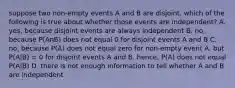 suppose two non-empty events A and B are disjoint. which of the following is true about whether those events are independent? A. yes, because disjoint events are always independent B. no, because P(AnB) does not equal 0 for disjoint events A and B C. no, because P(A) does not equal zero for non-empty event A, but P(A|B) = 0 for disjoint events A and B. hence, P(A) does not equal P(A|B) D. there is not enough information to tell whether A and B are independent