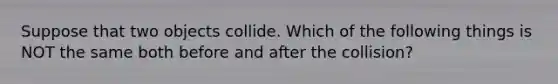 Suppose that two objects collide. Which of the following things is NOT the same both before and after the collision?