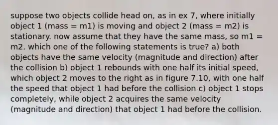 suppose two objects collide head on, as in ex 7, where initially object 1 (mass = m1) is moving and object 2 (mass = m2) is stationary. now assume that they have the same mass, so m1 = m2. which one of the following statements is true? a) both objects have the same velocity (magnitude and direction) after the collision b) object 1 rebounds with one half its initial speed, which object 2 moves to the right as in figure 7.10, with one half the speed that object 1 had before the collision c) object 1 stops completely, while object 2 acquires the same velocity (magnitude and direction) that object 1 had before the collision.