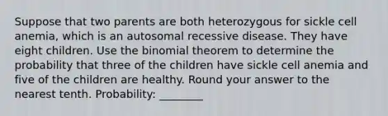 Suppose that two parents are both heterozygous for sickle cell anemia, which is an autosomal recessive disease. They have eight children. Use the binomial theorem to determine the probability that three of the children have sickle cell anemia and five of the children are healthy. Round your answer to the nearest tenth. Probability: ________