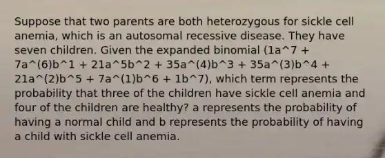 Suppose that two parents are both heterozygous for sickle cell anemia, which is an autosomal recessive disease. They have seven children. Given the expanded binomial (1a^7 + 7a^(6)b^1 + 21a^5b^2 + 35a^(4)b^3 + 35a^(3)b^4 + 21a^(2)b^5 + 7a^(1)b^6 + 1b^7), which term represents the probability that three of the children have sickle cell anemia and four of the children are healthy? a represents the probability of having a normal child and b represents the probability of having a child with sickle cell anemia.