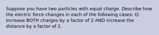 Suppose you have two particles with equal charge. Describe how the electric force changes in each of the following cases: Q: Increase BOTH charges by a factor of 2 AND increase the distance by a factor of 2.