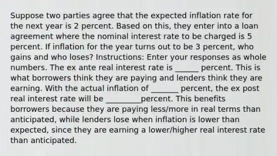 Suppose two parties agree that the expected inflation rate for the next year is 2 percent. Based on this, they enter into a loan agreement where the nominal interest rate to be charged is 5 percent. If inflation for the year turns out to be 3 percent, who gains and who loses? Instructions: Enter your responses as whole numbers. The ex ante real interest rate is ______ percent. This is what borrowers think they are paying and lenders think they are earning. With the actual inflation of _______ percent, the ex post real interest rate will be _________percent. This benefits borrowers because they are paying less/more in real terms than anticipated, while lenders lose when inflation is lower than expected, since they are earning a lower/higher real interest rate than anticipated.