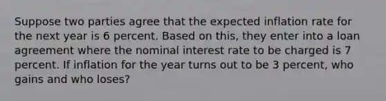 Suppose two parties agree that the expected inflation rate for the next year is 6 percent. Based on this, they enter into a loan agreement where the nominal interest rate to be charged is 7 percent. If inflation for the year turns out to be 3 percent, who gains and who loses?